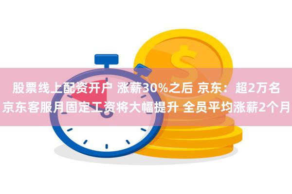 股票线上配资开户 涨薪30%之后 京东：超2万名京东客服月固定工资将大幅提升 全员平均涨薪2个月