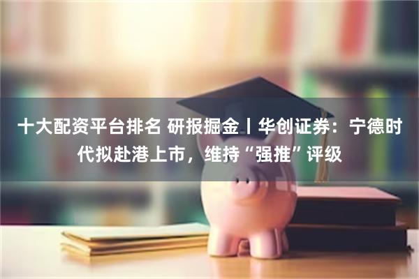 十大配资平台排名 研报掘金丨华创证券：宁德时代拟赴港上市，维持“强推”评级