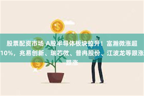 股票配资市场 A股半导体板块拉升！富瀚微涨超10%，兆易创新、瑞芯微、普冉股份、江波龙等跟涨
