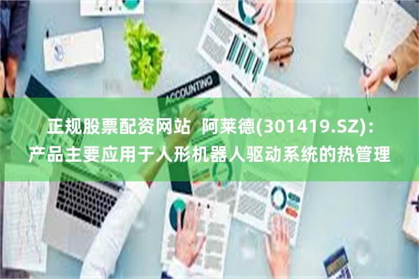 正规股票配资网站  阿莱德(301419.SZ)：产品主要应用于人形机器人驱动系统的热管理