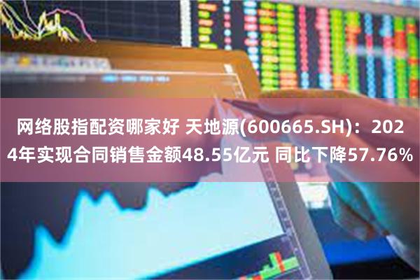 网络股指配资哪家好 天地源(600665.SH)：2024年实现合同销售金额48.55亿元 同比下降57.76%