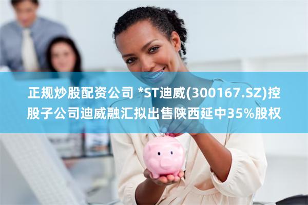 正规炒股配资公司 *ST迪威(300167.SZ)控股子公司迪威融汇拟出售陕西延中35%股权