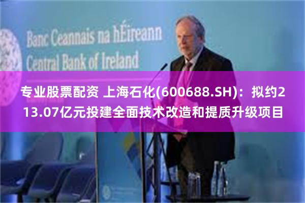 专业股票配资 上海石化(600688.SH)：拟约213.07亿元投建全面技术改造和提质升级项目