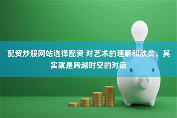 配资炒股网站选择配资 对艺术的理解和欣赏，其实就是跨越时空的对话