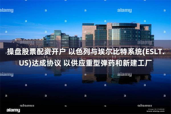 操盘股票配资开户 以色列与埃尔比特系统(ESLT.US)达成协议 以供应重型弹药和新建工厂