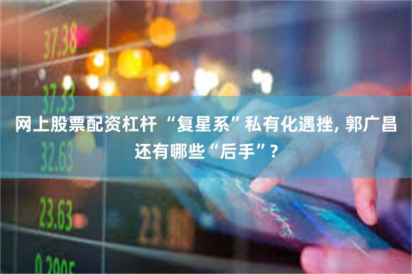 网上股票配资杠杆 “复星系”私有化遇挫, 郭广昌还有哪些“后手”?