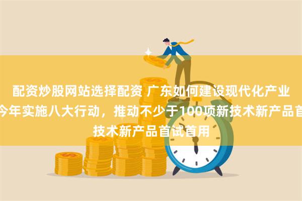 配资炒股网站选择配资 广东如何建设现代化产业体系？今年实施八大行动，推动不少于100项新技术新产品首试首用