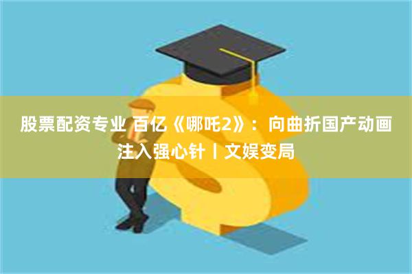 股票配资专业 百亿《哪吒2》：向曲折国产动画注入强心针丨文娱变局