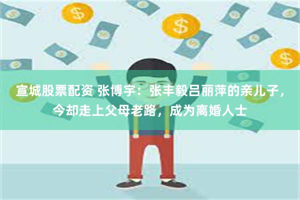 宣城股票配资 张博宇：张丰毅吕丽萍的亲儿子，今却走上父母老路，成为离婚人士