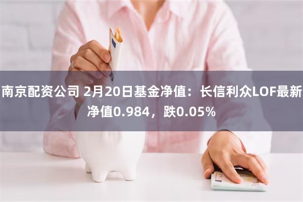 南京配资公司 2月20日基金净值：长信利众LOF最新净值0.984，跌0.05%