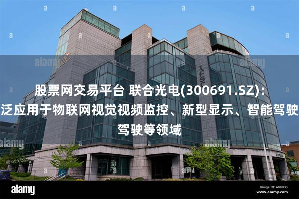 股票网交易平台 联合光电(300691.SZ)：产品广泛应用于物联网视觉视频监控、新型显示、智能驾驶等领域