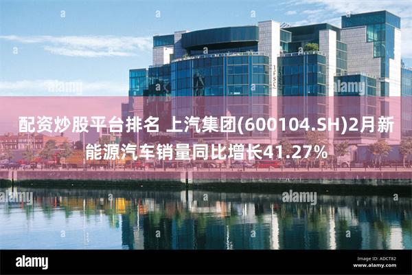 配资炒股平台排名 上汽集团(600104.SH)2月新能源汽车销量同比增长41.27%