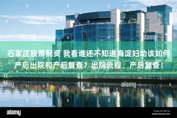 石家庄股票配资 我看谁还不知道海淀妇幼该如何产后出院和产后复查？出院流程、产后复查！