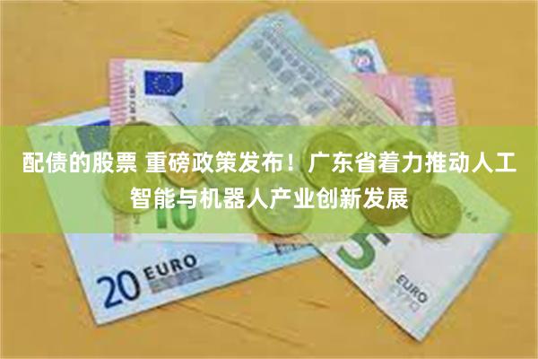 配债的股票 重磅政策发布！广东省着力推动人工智能与机器人产业创新发展