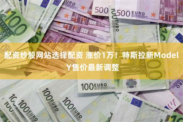 配资炒股网站选择配资 涨价1万！特斯拉新Model Y售价最新调整