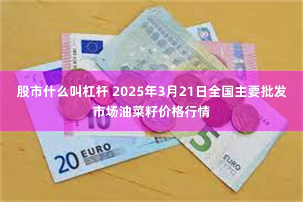 股市什么叫杠杆 2025年3月21日全国主要批发市场油菜籽价