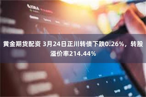 黄金期货配资 3月24日正川转债下跌0.26%，转股溢价率214.44%