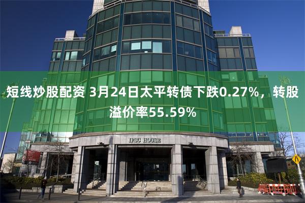 短线炒股配资 3月24日太平转债下跌0.27%，转股溢价率55.59%