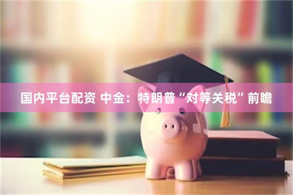 国内平台配资 中金：特朗普“对等关税”前瞻