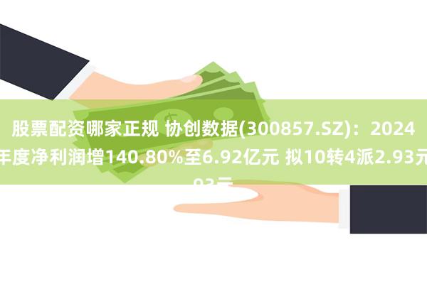 股票配资哪家正规 协创数据(300857.SZ)：2024年度净利润增140.80%至6.92亿元 拟10转4派2.93元
