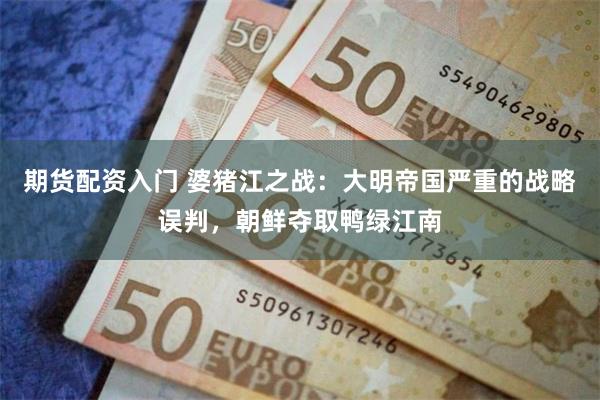 期货配资入门 婆猪江之战：大明帝国严重的战略误判，朝鲜夺取鸭绿江南