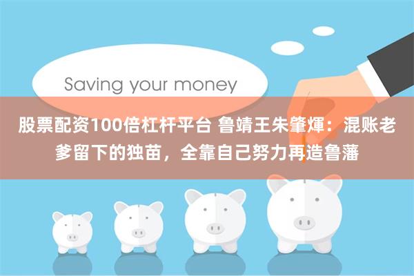 股票配资100倍杠杆平台 鲁靖王朱肇煇：混账老爹留下的独苗，全靠自己努力再造鲁藩
