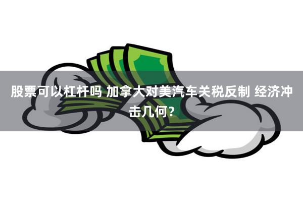股票可以杠杆吗 加拿大对美汽车关税反制 经济冲击几何？