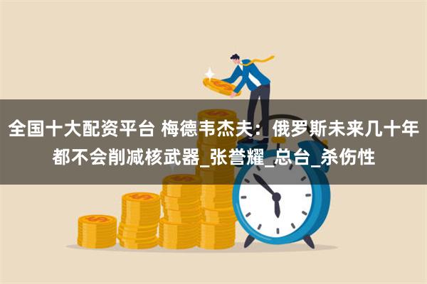 全国十大配资平台 梅德韦杰夫：俄罗斯未来几十年都不会削减核武器_张誉耀_总台_杀伤性