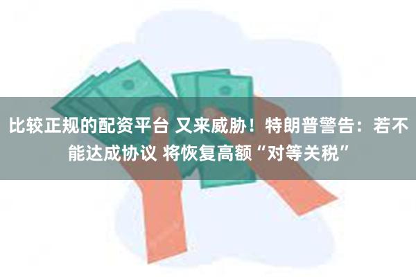 比较正规的配资平台 又来威胁！特朗普警告：若不能达成协议 将恢复高额“对等关税”