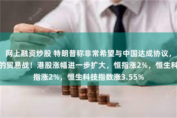 网上融资炒股 特朗普称非常希望与中国达成协议，以结束不断升级的贸易战！港股涨幅进一步扩大，恒指涨2%，恒生科技指数涨3.55%