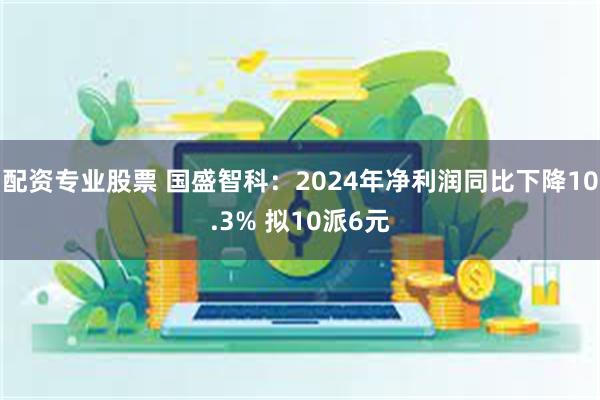 配资专业股票 国盛智科：2024年净利润同比下降10.3% 拟10派6元