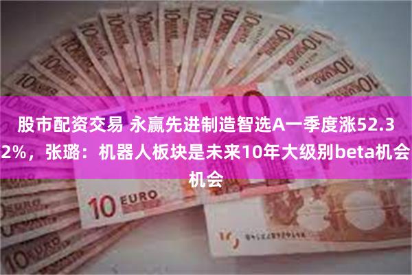 股市配资交易 永赢先进制造智选A一季度涨52.32%，张璐：机器人板块是未来10年大级别beta机会
