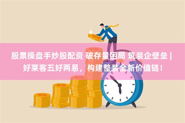 股票操盘手炒股配资 破存量困局 筑装企壁垒 | 好莱客五好两易，构建整装全新价值链！