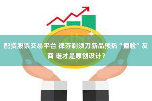 配资股票交易平台 徕芬剃须刀新品预热“撞脸”友商 谁才是原创设计？