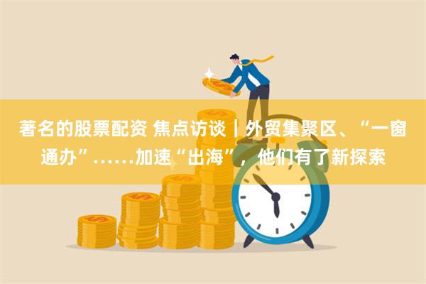 著名的股票配资 焦点访谈｜外贸集聚区、“一窗通办”……加速“出海”，他们有了新探索