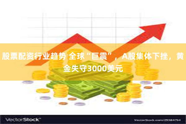 股票配资行业趋势 全球“巨震”，A股集体下挫，黄金失守300