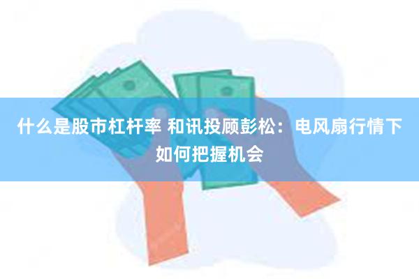 什么是股市杠杆率 和讯投顾彭松：电风扇行情下如何把握机会