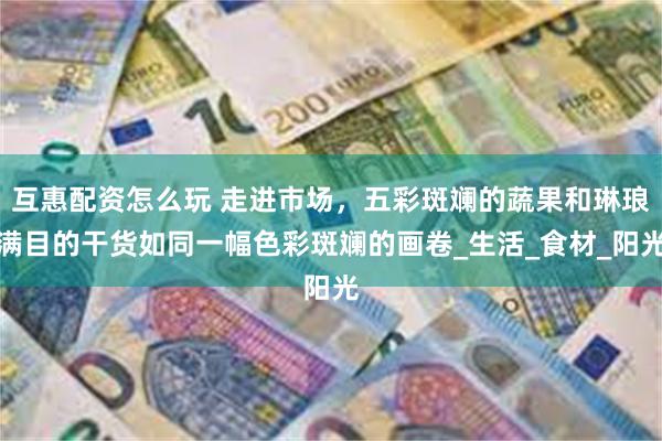 互惠配资怎么玩 走进市场，五彩斑斓的蔬果和琳琅满目的干货如同
