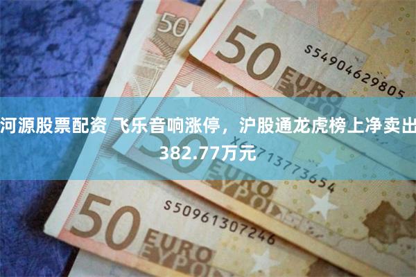 河源股票配资 飞乐音响涨停，沪股通龙虎榜上净卖出382.77