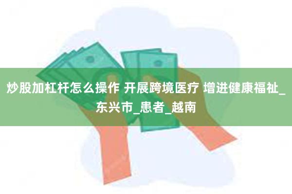 炒股加杠杆怎么操作 开展跨境医疗 增进健康福祉_东兴市_患者