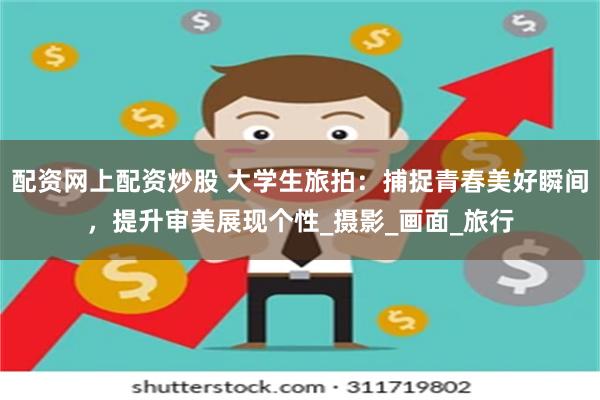 配资网上配资炒股 大学生旅拍：捕捉青春美好瞬间，提升审美展现