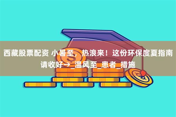 西藏股票配资 小暑至，热浪来！这份环保度夏指南请收好→_温风