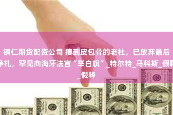 铜仁期货配资公司 瘦到皮包骨的老杜，已放弃最后挣扎，罕见向海