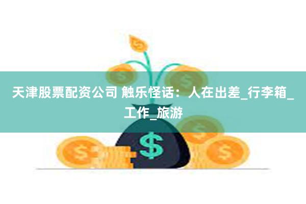 天津股票配资公司 触乐怪话：人在出差_行李箱_工作_旅游