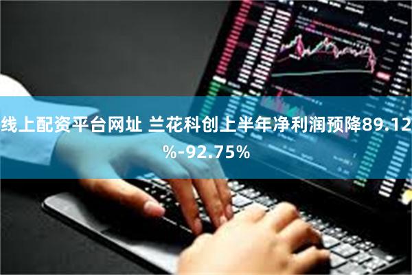 线上配资平台网址 兰花科创上半年净利润预降89.12%-92