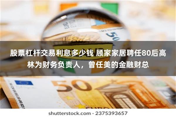 股票杠杆交易利息多少钱 顾家家居聘任80后高林为财务负责人，