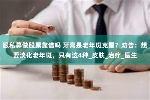 跟私募做股票靠谱吗 牙膏是老年斑克星？劝告：想要淡化老年斑，