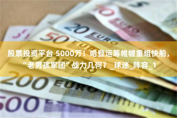 股票投资平台 5000万！哈登运筹帷幄重组快船，“老男孩军团