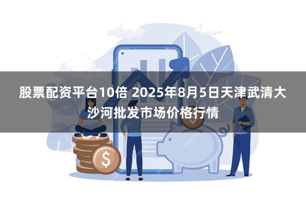 股票配资平台10倍 2025年8月5日天津武清大沙河批发市场