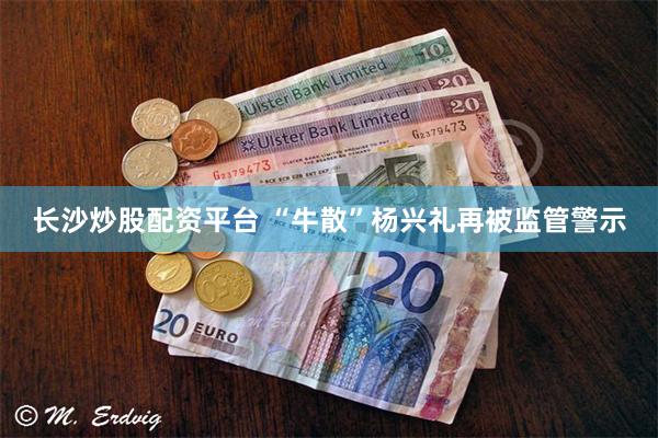 长沙炒股配资平台 “牛散”杨兴礼再被监管警示